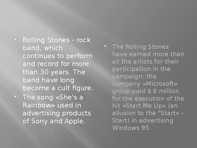 Rolling Stones - rock band, which continues to perform and record for more than 30 years. The band have long become a cult figure. The song «She's a Rainbow» used in advertising products of Sony and Apple. The Rolling Stones have earned more than all the artists for their participation in the campaign: the company «Microsoft» group paid $ 8 million for the execution of the hit «Start Me Up» (an allusion to the 