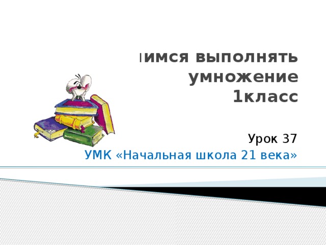 Учимся выполнять умножение  1класс Урок 37 УМК «Начальная школа 21 века»