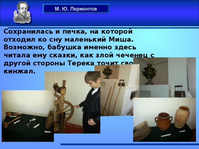 М. Ю. Лермонтов Сохранилась и печка, на которой отходил ко сну маленький Миша. Возможно, бабушка именно здесь читала ему сказки, как злой чеченец с другой стороны Терека точит свой кинжал.