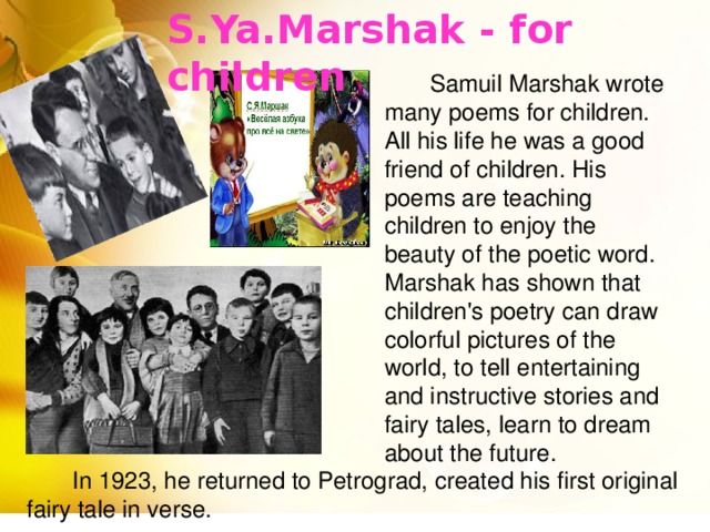 S.Ya.Marshak - for children  Samuil Marshak wrote many poems for children. All his life he was a good friend of children. His poems are teaching children to enjoy the beauty of the poetic word. Marshak has shown that children's poetry can draw colorful pictures of the world, to tell entertaining and instructive stories and fairy tales, learn to dream about the future.  In 1923, he returned to Petrograd, created his first original fairy tale in verse.