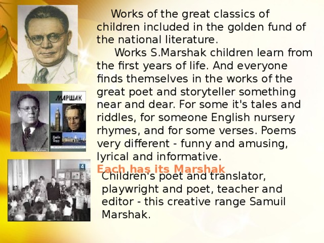 Works of the great classics of children included in the golden fund of the national literature.      Works S.Marshak children learn from the first years of life. And everyone finds themselves in the works of the great poet and storyteller something near and dear. For some it's tales and riddles, for someone English nursery rhymes, and for some verses. Poems very different - funny and amusing, lyrical and informative. Each has its Marshak Children's poet and translator, playwright and poet, teacher and editor - this creative range Samuil Marshak.