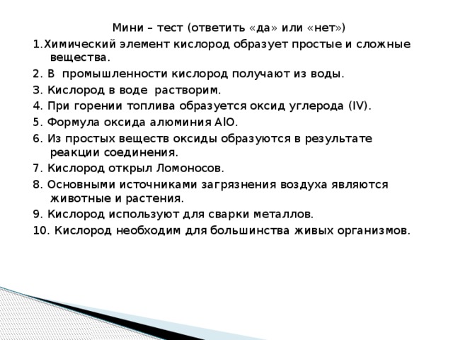 Мини – тест (ответить «да» или «нет») 1.Химический элемент кислород образует простые и сложные вещества. 2. В промышленности кислород получают из воды. 3. Кислород в воде растворим. 4. При горении топлива образуется оксид углерода (IV). 5. Формула оксида алюминия AlO. 6. Из простых веществ оксиды образуются в результате реакции соединения. 7. Кислород открыл Ломоносов. 8. Основными источниками загрязнения воздуха являются животные и растения. 9. Кислород используют для сварки металлов. 10. Кислород необходим для большинства живых организмов.