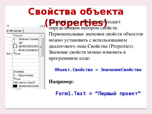 Свойства объекта (Properties) Каждый класс объектов обладает определенным набором свойств. Первоначальные значения свойств объектов можно установить с использованием диалогового окна Свойства (Properties). Значение свойств можно изменить в программном коде: Объект.Свойство = ЗначениеСвойства  Например:  Form1.Text = “Первый проект”