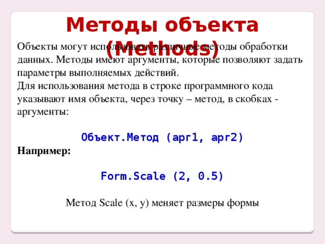 Методы объекта (Methods) Объекты могут использовать различные методы обработки данных. Методы имеют аргументы, которые позволяют задать параметры выполняемых действий. Для использования метода в строке программного кода указывают имя объекта, через точку – метод, в скобках - аргументы: Объект.Метод (арг1, арг2) Например:  Form.Scale (2, 0.5) Метод Scale (x, y) меняет размеры формы