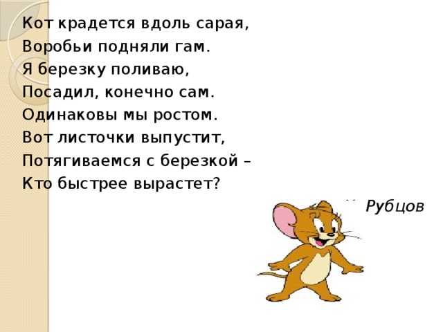 Кот крадется вдоль сарая, Воробьи подняли гам. Я березку поливаю, Посадил, конечно сам. Одинаковы мы ростом. Вот листочки выпустит, Потягиваемся с березкой – Кто быстрее вырастет? Н. Рубцов Лес тихонько увядает, Выцветает, облетает, Мокнет, сохнет…но постой! В ельнике, средь старых шишек Желтым соком брызжет рыжик. В. Берестов