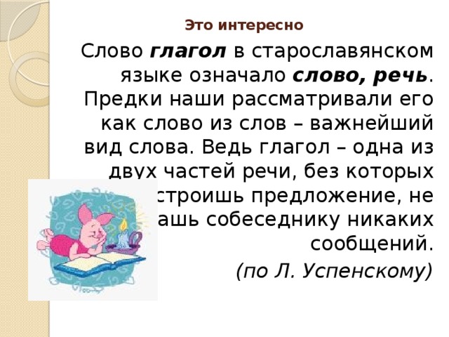 Это интересно   Слово глагол в старославянском языке означало слово, речь . Предки наши рассматривали его как слово из слов – важнейший вид слова. Ведь глагол – одна из двух частей речи, без которых не построишь предложение, не передашь собеседнику никаких сообщений. (по Л. Успенскому)