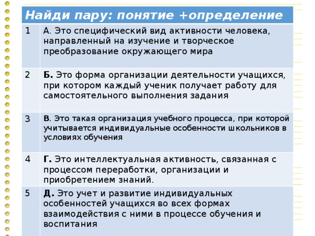 Найди пару: понятие +определение 1 А. Это специфический вид активности человека, направленный на изучение и творческое преобразование окружающего мира 2 Б. Это форма организации деятельности учащихся, при котором каждый ученик получает работу для самостоятельного выполнения задания 3 В . Это такая организация учебного процесса, при которой учитывается индивидуальные особенности школьников в условиях обучения 4 Г. Это интеллектуальная активность, связанная с процессом переработки, организации и приобретением знаний. 5 Д. Это учет и развитие индивидуальных особенностей учащихся во всех формах взаимодействия с ними в процессе обучения и воспитания 6 Е . Это осознание человеком своей деятельности, ее различных элементов: способов деятельности, возникающих проблем и путей их решения.