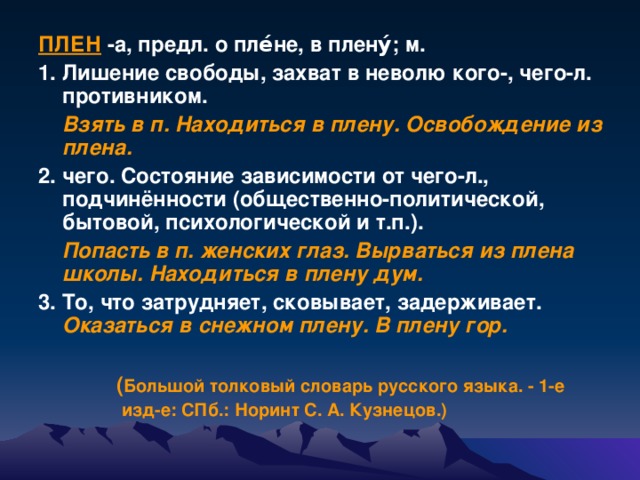 ПЛЕН -а, предл. о пле́не, в плену́; м. 1. Лишение свободы, захват в неволю кого-, чего-л. противником.  Взять в п. Находиться в плену. Освобождение из плена.  2. чего. Состояние зависимости от чего-л., подчинённости (общественно-политической, бытовой, психологической и т.п.).  Попасть в п. женских глаз. Вырваться из плена школы. Находиться в плену дум.  3. То, что затрудняет, сковывает, задерживает. Оказаться в снежном плену. В плену гор.   ( Большой толковый словарь русского языка. - 1-е  изд-е: СПб.: Норинт С. А. Кузнецов.)