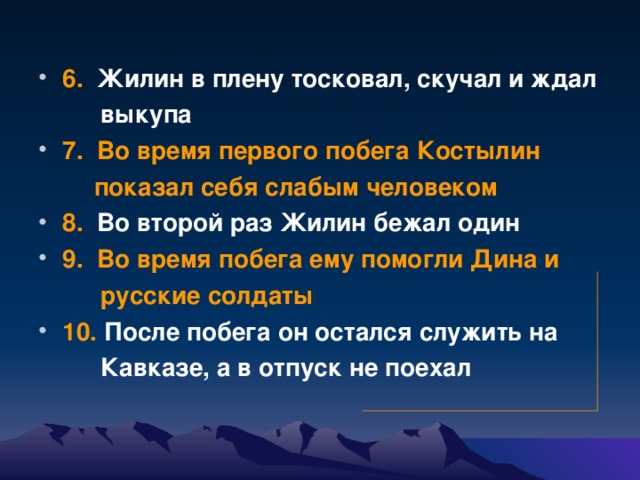 6. Жилин в плену тосковал, скучал и ждал  выкупа 7.  Во время первого побега Костылин  показал себя слабым человеком  8. Во второй раз Жилин бежал один  9.  Во время побега ему помогли Дина и  русские солдаты  10. После побега он остался служить на