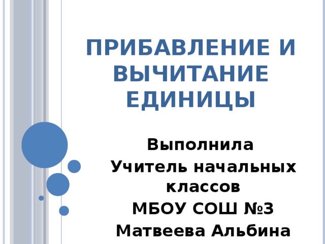 Прибавление и Вычитание единицы Выполнила Учитель начальных классов МБОУ СОШ №3 Матвеева Альбина Ильдаровна