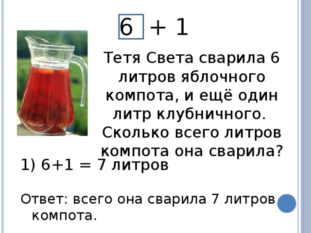 6 + 1 Тетя Света сварила 6 литров яблочного компота, и ещё один литр клубничного. Сколько всего литров компота она сварила?  6+1 = 7 литров Ответ: всего она сварила 7 литров компота.