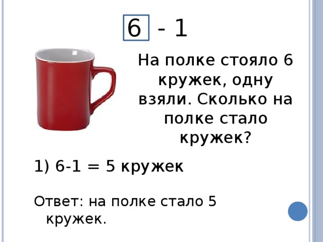 6 - 1 На полке стояло 6 кружек, одну взяли. Сколько на полке стало кружек?  6-1 = 5 кружек Ответ: на полке стало 5 кружек.