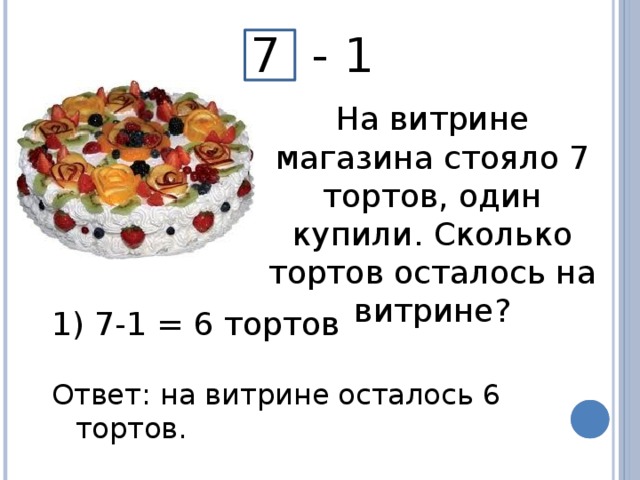 7 - 1 На витрине магазина стояло 7 тортов, один купили. Сколько тортов осталось на витрине?  7-1 = 6 тортов Ответ: на витрине осталось 6 тортов.