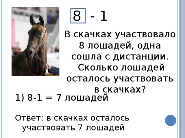 8 - 1 В скачках участвовало 8 лошадей, одна сошла с дистанции.  Сколько лошадей осталось участвовать в скачках?  8-1 = 7 лошадей Ответ: в скачках осталось участвовать 7 лошадей