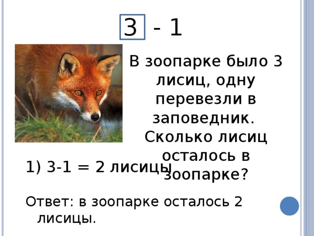 3 - 1 В зоопарке было 3 лисиц, одну перевезли в заповедник. Сколько лисиц осталось в зоопарке?  3-1 = 2 лисицы Ответ: в зоопарке осталось 2 лисицы.