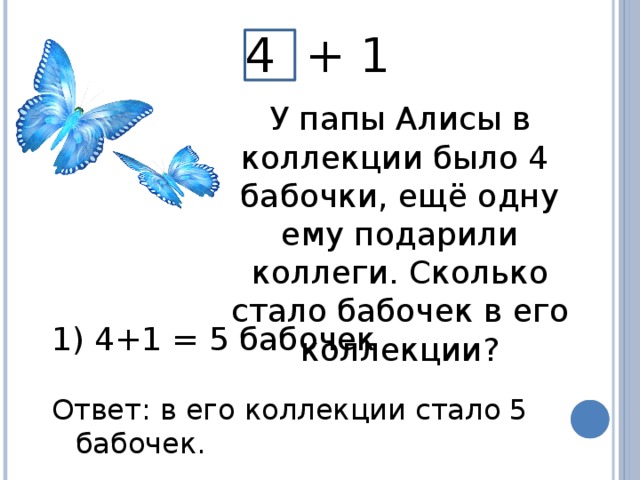 4 + 1 У папы Алисы в коллекции было 4 бабочки, ещё одну ему подарили коллеги. Сколько стало бабочек в его коллекции?  4+1 = 5 бабочек Ответ: в его коллекции стало 5 бабочек.