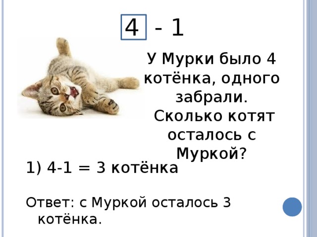 4 - 1 У Мурки было 4 котёнка, одного забрали.  Сколько котят осталось с Муркой?  4-1 = 3 котёнка Ответ: с Муркой осталось 3 котёнка.