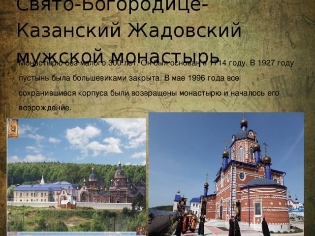 Свято-Богородице-Казанский Жадовский мужской монастырь Монастырю без малого 300 лет. Он был основан в 1714 году. В 1927 году пустынь была большевиками закрыта. В мае 1996 года все сохранившиеся корпуса были возвращены монастырю и началось его возрождение.