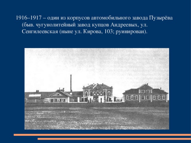 1916–1917 – один из корпусов автомобильного завода Пузырёва (быв. чугунолитейный завод купцов Андреевых, ул. Сенгилеевская (ныне ул. Кирова, 103; руинирован).