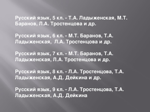 Русский язык, 5 кл. - Т.А. Ладыженская, М.Т. Баранов, Л.А. Тростенцова и др.  Русский язык, 6 кл. - М.Т. Баранов, Т.А. Ладыженская,  Л.А. Тростенцова и др.  Русский язык, 7 кл. - М.Т. Баранов, Т.А. Ладыженская, Л.А. Тростенцова и др.  Русский язык, 8 кл. - Л.А. Тростенцова, Т.А. Ладыженская, А.Д. Дейкина и др.  Русский язык, 9 кл. - Л.А. Тростенцова, Т.А. Ладыженская, А.Д. Дейкина