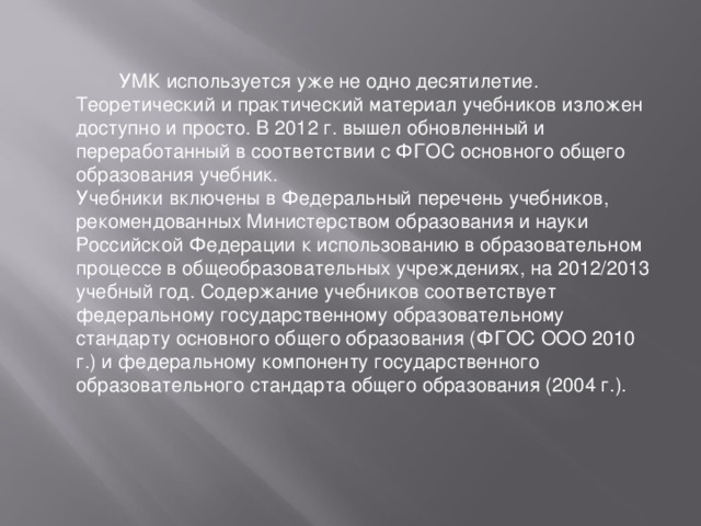 УМК используется уже не одно десятилетие. Теоретический и практический материал учебников изложен доступно и просто. В 2012 г. вышел обновленный и переработанный в соответствии с ФГОС основного общего образования учебник. Учебники включены в Федеральный перечень учебников, рекомендованных Министерством образования и науки Российской Федерации к использованию в образовательном процессе в общеобразовательных учреждениях, на 2012/2013 учебный год. Содержание учебников соответствует федеральному государственному образовательному стандарту основного общего образования (ФГОС ООО 2010 г.) и федеральному компоненту государственного образовательного стандарта общего образования (2004 г.).