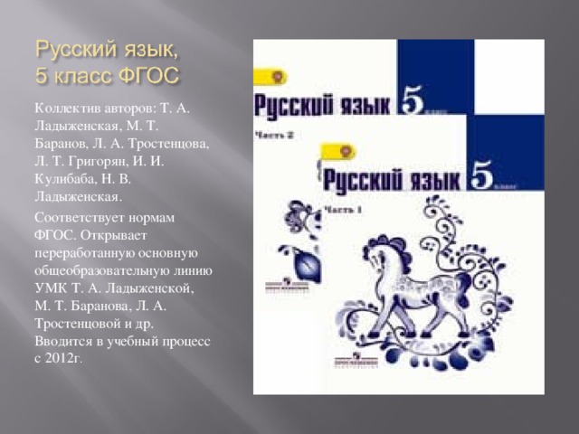 Коллектив авторов: Т. А. Ладыженская, М. Т. Баранов, Л. А. Тростенцова, Л. Т. Григорян, И. И. Кулибаба, Н. В. Ладыженская. Соответствует нормам ФГОС. Открывает переработанную основную общеобразовательную линию УМК Т. А. Ладыженской, М. Т. Баранова, Л. А. Тростенцовой и др. Вводится в учебный процесс с 2012г .