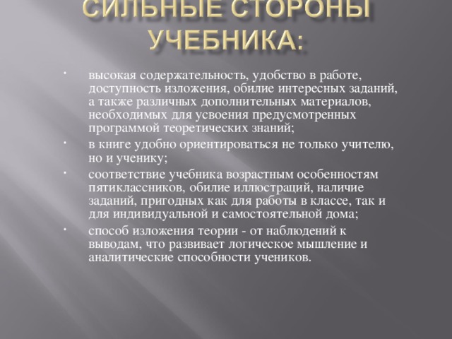 высокая содержательность, удобство в работе, доступность изложения, обилие интересных заданий, а также различных дополнительных материалов, необходимых для усвоения предусмотренных программой теоретических знаний; в книге удобно ориентироваться не только учителю, но и ученику; соответствие учебника возрастным особенностям пятиклассников, обилие иллюстраций, наличие заданий, пригодных как для работы в классе, так и для индивидуальной и самостоятельной дома; способ изложения теории - от наблюдений к выводам, что развивает логическое мышление и аналитические способности учеников.