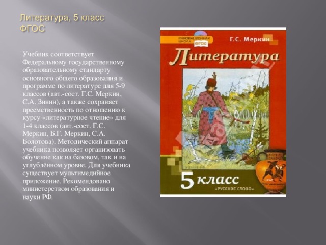Учебник соответствует Федеральному государственному образовательному стандарту основного общего образования и программе по литературе для 5-9 классов (авт.-сост. Г.С. Меркин, С.А. Зинин), а также сохраняет преемственность по отношению к курсу «литературное чтение» для 1-4 классов (авт.-сост. Г.С. Меркин, Б.Г. Меркин, С.А. Болотова). Методический аппарат учебника позволяет организовать обучение как на базовом, так и на углублённом уровне. Для учебника существует мультимедийное приложение. Рекомендовано министерством образования и науки РФ.