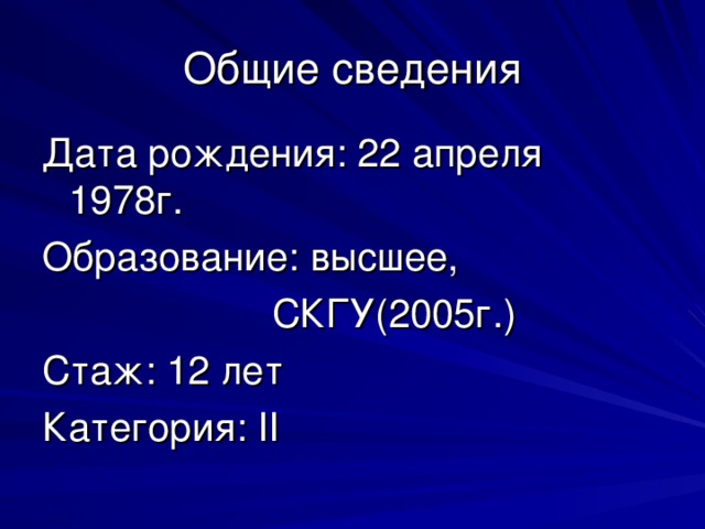 Общие сведения Дата рождения: 22 апреля 1978г. Образование: высшее,  СКГУ(2005г.) Стаж: 12 лет Категория: II