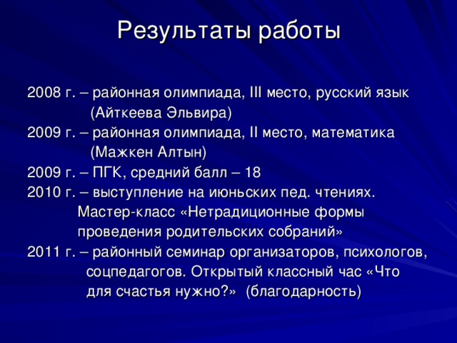 Результаты работы 2008 г. – районная олимпиада, III место, русский язык  (Айткеева Эльвира) 2009 г. – районная олимпиада, II место, математика  (Мажкен Алтын) 2009 г. – ПГК, средний балл – 18 2010 г. – выступление на июньских пед. чтениях.  Мастер-класс «Нетрадиционные формы  проведения родительских собраний» 2011 г. – районный семинар организаторов, психологов,  соцпедагогов. Открытый классный час «Что  для счастья нужно?» ( благодарность)