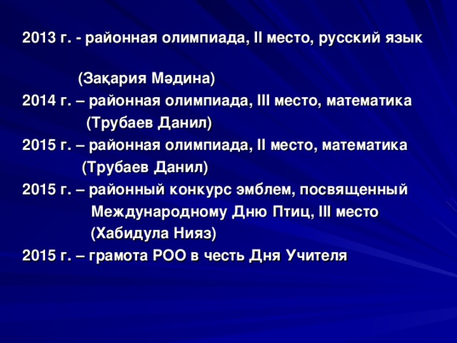 2013 г. - районная олимпиада, II место, русский язык  (За қ ария М ә дина) 2014 г. – районная олимпиада, III место, математика  (Трубаев Данил) 2015 г. – районная олимпиада, II место, математика  (Трубаев Данил) 2015 г. – районный конкурс эмблем, посвященный  Международному Дню Птиц, III место  (Хабидула Нияз) 2015 г. – грамота РОО в честь Дня Учителя