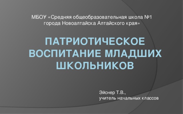 МБОУ «Средняя общеобразовательная школа №1 города Новоалтайска Алтайского края» Патриотическое воспитание младших школьников Эйснер Т.В., учитель начальных классов