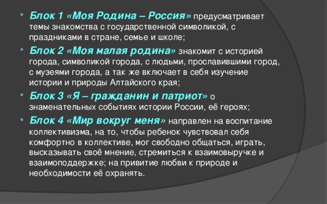 Блок 1 «Моя Родина – Россия» предусматривает темы знакомства с государственной символикой, с праздниками в стране, семье и школе; Блок 2 «Моя малая родина» знакомит с историей города, символикой города, с людьми, прославившими город, с музеями города, а так же включает в себя изучение истории и природы Алтайского края; Блок 3 «Я – гражданин и патриот» о знаменательных событиях истории России, её героях; Блок 4 «Мир вокруг меня» направлен на воспитание коллективизма, на то, чтобы ребенок чувствовал себя комфортно в коллективе, мог свободно общаться, играть, высказывать своё мнение, стремиться к взаимовыручке и взаимоподдержке; на привитие любви к природе и необходимости её охранять.