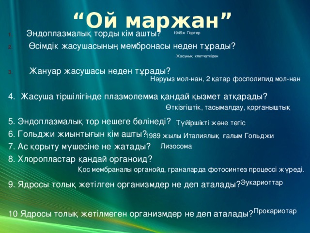 “ Ой маржан” Эндоплазмалық торды кім ашты?  Өсімдік жасушасының мембронасы неден тұрады?   Жануар жасушасы неден тұрады? 4. Жасуша тіршілігінде плазмолемма қандай қызмет атқарады? 5. Эндоплазмалық тор нешеге бөлінеді? 6. Гольджи жиынтығын кім ашты? 7. Ас қорыту мүшесіне не жатады? 8. Хлоропластар қандай органоид? 9. Ядросы толық жетілген организмдер не деп аталады? 10 Ядросы толық жетілмеген организмдер не деп аталады?  1945ж Портер Жасунық клетчаткіден Нәруыз мол-нан, 2 қатар фосполипид мол-нан Өткізгіштік, тасымалдау, қорғаныштық Түйіршікті және тегіс 1989 жылы Италиялық ғалым Гольджи Лизосома Қос мембраналы органойд, граналарда фотосинтез процессі жүреді. Эукариоттар Прокариотар