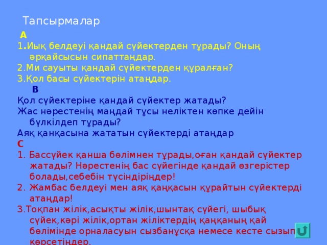 Тапсырмалар  А 1 . Иық белдеуі қандай сүйектерден тұрады? Оның әрқайсысын сипаттаңдар. 2.Ми сауыты қандай сүйектерден құралған? 3.Қол басы сүйектерін атаңдар.  В Қол сүйектеріне қандай сүйектер жатады? Жас нәрестенің маңдай тұсы неліктен көпке дейін бүлкілдеп тұрады? Аяқ қанқасына жататын сүйектерді атаңдар С 1. Бассүйек қанша бөлімнен тұрады,оған қандай сүйектер жатады? Нәрестенің бас сүйегінде қандай өзгерістер болады,себебін түсіндіріңдер! 2. Жамбас белдеуі мен аяқ қаңқасын құрайтын сүйектерді атаңдар! 3.Тоқпан жілік,асықты жілік,шынтақ сүйегі, шыбық сүйек,кәрі жілік,ортан жіліктердің қаңқаның қай бөлімінде орналасуын сызбанұсқа немесе кесте сызып көрсетіңдер.