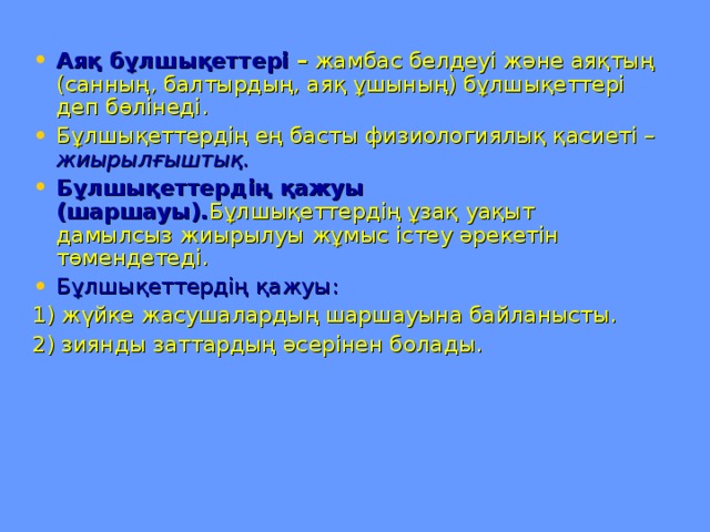 Аяқ бұлшықеттері – жамбас белдеуі және аяқтың (санның, балтырдың, аяқ ұшының) бұлшықеттері деп бөлінеді. Бұлшықеттердің ең басты физиологиялық қасиеті – жиырылғыштық. Бұлшықеттердің қажуы  (шаршауы). Бұлшықеттердің ұзақ уақыт дамылсыз жиырылуы жұмыс істеу әрекетін төмендетеді. Бұлшықеттердің қажуы: