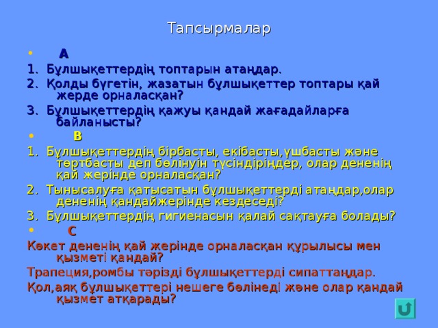 Тапсырмалар  А 1. Бұлшықеттердің топтарын атаңдар. 2. Қолды бүгетін, жазатын бұлшықеттер топтары қай жерде орналасқан? 3. Бұлшықеттердің қажуы қандай жағадайларға байланысты?  В 1. Бұлшықеттердің бірбасты, екібасты,үшбасты және төртбасты деп бөлінуін түсіндіріңдер, олар дененің қай жерінде орналасқан? 2. Тынысалуға қатысатын бұлшықеттерді атаңдар,олар дененің қандайжерінде кездеседі? 3. Бұлшықеттердің гигиенасын қалай сақтауға болады?  С Көкет дененің қай жерінде орналасқан құрылысы мен қызметі қандай? Трапеция,ромбы тәрізді бұлшықеттерді сипаттаңдар. Қол,аяқ бұлшықеттері нешеге бөлінеді және олар қандай қызмет атқарады?