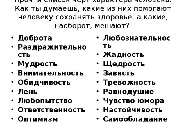 Прочти список черт характера человека. Как ты думаешь, какие из них помогают человеку сохранять здоровье, а какие, наоборот, мешают?   Доброта Раздражительность Мудрость Внимательность Обидчивость Лень Любопытство Ответственность Оптимизм  Любознательность Жадность Щедрость Зависть Тревожность Равнодушие Чувство юмора Настойчивость Самообладание