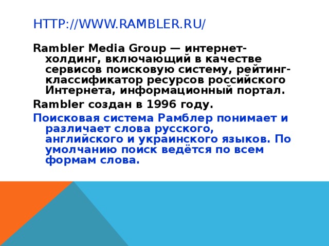 HTTP://WWW.RAMBLER.RU/ Rambler Media Group — интернет-холдинг, включающий в качестве сервисов поисковую систему, рейтинг-классификатор ресурсов российского Интернета, информационный портал. Rambler создан в 1996 году. Поисковая система Рамблер понимает и различает слова русского, английского и украинского языков. По умолчанию поиск ведётся по всем формам слова.