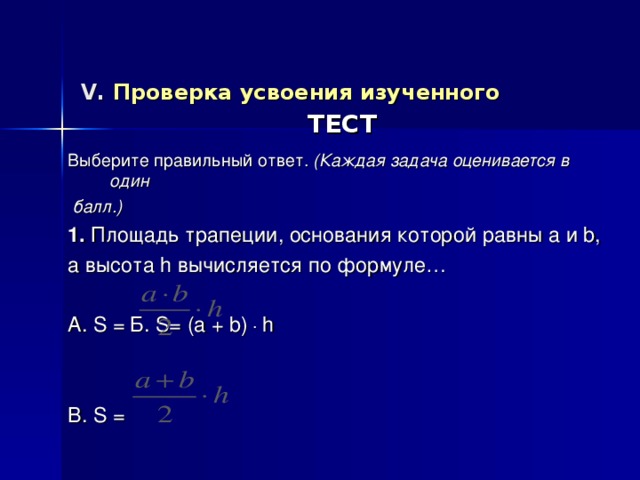 V . Проверка усвоения изученного   ТЕСТ Выберите правильный ответ. (Каждая задача оценивается в один  балл.) 1. Площадь трапеции, основания которой равны a и b , а высота h вычисляется по формуле… А. S =    Б. S= (a + b) .  h B . S =