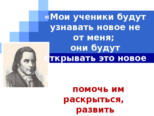 «Мои ученики будут узнавать новое не от меня;  они будут открывать это новое сами.  Моя главная задача - помочь им раскрыться,  развить собственные идеи».  И.Г.Песталоцци