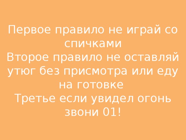 Первое правило не играй со спичками  Второе правило не оставляй утюг без присмотра или еду на готовке  Третье если увидел огонь звони 01!