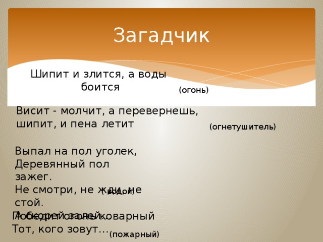 Загадчик Шипит и злится, а воды боится (огонь)  Висит - молчит, а перевернешь, шипит, и пена летит  (огнетушитель)  Выпал на пол уголек, Деревянный пол зажег.   Не смотри, не жди, не стой.   А скорей залей… ( водой)  Победит огонь коварный   Тот, кого зовут…    (пожарный) 