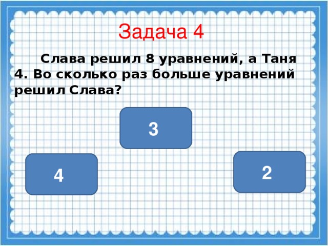 Задача 4  Слава решил 8 уравнений, а Таня 4. Во сколько раз больше уравнений решил Слава?  3 2 4
