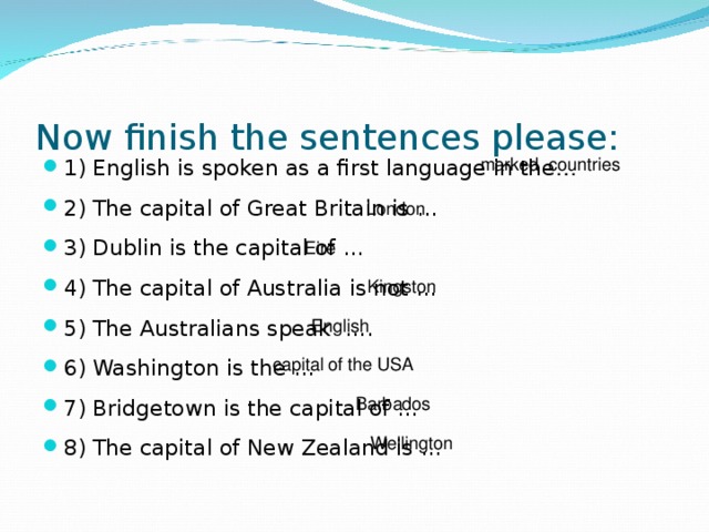 Now finish the sentences please:   marked countries 1) English is spoken as a first language in the … 2) The capital of Great Britain is … 3) Dublin is the capital of …  4) The capital of Australia is not …  5) The Australians speak ….  6) Washington is the … 7) Bridgetown is the capital of …  8) The capital of New Zealand is …   London Eire Kingston English capital of the USA Barbados Wellington