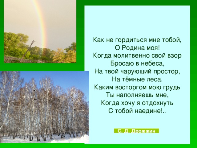 Как не гордиться мне тобой, О Родина моя! Когда молитвенно свой взор Бросаю в небеса, На твой чарующий простор, На тёмные леса. Каким восторгом мою грудь Ты наполняешь мне, Когда хочу я отдохнуть С тобой наедине!.. С. Д. Дрожжин