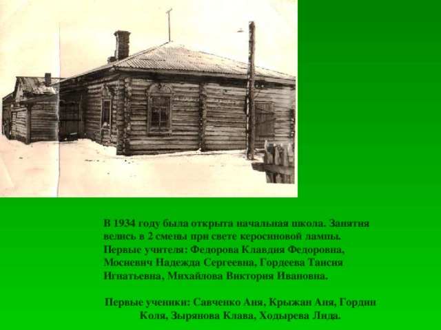 В 1934 году была открыта начальная школа. Занятия велись в 2 смены при свете керосиновой лампы. Первые учителя: Федорова Клавдия Федоровна, Мосиевич Надежда Сергеевна, Гордеева Таисия Игнатьевна, Михайлова Виктория Ивановна.  Первые ученики: Савченко Аня, Крыжан Аня, Гордин Коля, Зырянова Клава, Ходырева Лида.