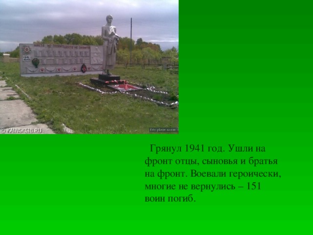 Грянул 1941 год. Ушли на фронт отцы, сыновья и братья на фронт. Воевали героически, многие не вернулись – 151 воин погиб.