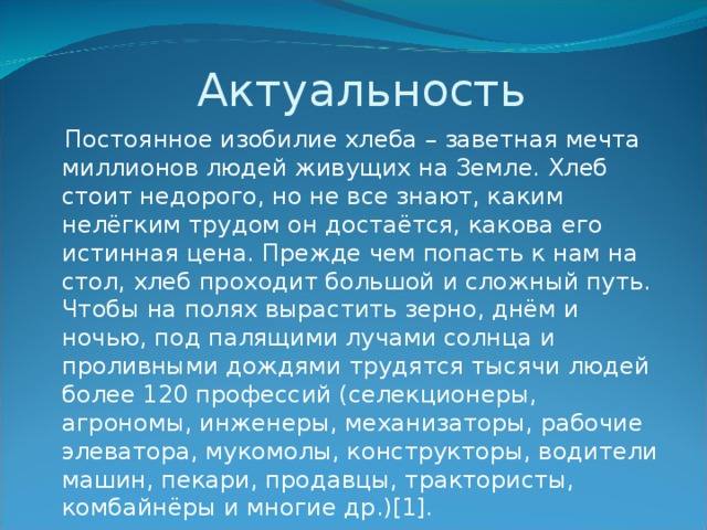 Актуальность  Постоянное изобилие хлеба – заветная мечта миллионов людей живущих на Земле. Хлеб стоит недорого, но не все знают, каким нелёгким трудом он достаётся, какова его истинная цена. Прежде чем попасть к нам на стол, хлеб проходит большой и сложный путь. Чтобы на полях вырастить зерно, днём и ночью, под палящими лучами солнца и проливными дождями трудятся тысячи людей более 120 профессий (селекционеры, агрономы, инженеры, механизаторы, рабочие элеватора, мукомолы, конструкторы, водители машин, пекари, продавцы, трактористы, комбайнёры и многие др.)[1].