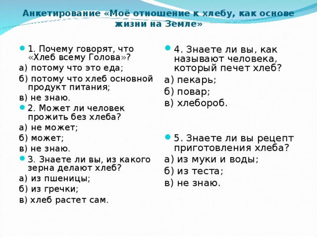 Анкетирование «Моё отношение к хлебу, как основе жизни на Земле»   1. Почему говорят, что «Хлеб всему Голова»? 4. Знаете ли вы, как называют человека, который печет хлеб? а) потому что это еда; б) потому что хлеб основной продукт питания; в) не знаю. а) пекарь; б) повар; в) хлебороб. 2. Может ли человек прожить без хлеба? 5. Знаете ли вы рецепт приготовления хлеба? а) не может; б) может; в) не знаю. а) из муки и воды; б) из теста; в) не знаю. 3. Знаете ли вы, из какого зерна делают хлеб? а) из пшеницы; б) из гречки; в) хлеб растет сам.